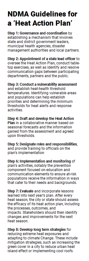 Reserved: NDMA Guidelines for a ‘Heat Action Plan’Step 1: Governance and coordination by establishing a mechanism that involves state and district government leaders, municipal health agencies, disaster management authorities and local partners. Step 2: Appointment of a state lead officer to oversee the Heat Action Plan, conduct table-top exercises, as well as identify and resolve communication gaps between participating departments, partners and the public.Step 3: Conduct a vulnerability assessment and establish heat-health threshold temperatures. Identifying vulnerable areas and populations can help establish priorities and determining the minimum thresholds for heat alerts and response activities. Step 4: Draft and develop the Heat Action Plan in a collaborative manner based on seasonal forecasts and the information gained from the assessment and agreed upon thresholds. Step 5: Designate roles and responsibilities, and provide training to officials on the plan’s implementation Step 6: Implementation and monitoring of plan’s activities, notably the prevention component focused on education and communication elements to ensure at-risk populations receive the information in ways that cater to their needs and backgrounds. Step 7: Evaluate and incorporate lessons learned into next year’s plan. After every heat season, the city or state should assess the efficacy of its heat action plan, including the processes, outcomes, and impacts. Stakeholders should then identify changes and improvements for the next heat season. Step 8: Develop long term strategies for reducing extreme heat exposures and adapting to climate change. These include mitigation strategies, such as increasing the green cover in a city to reduce urban heat island effect or implementing cool roofs.
